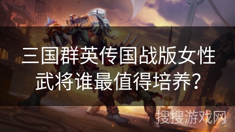三国群英传国战版女性武将谁最值得培养？