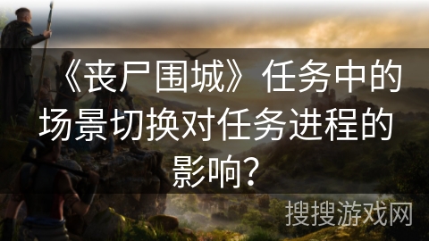 《丧尸围城》任务中的场景切换对任务进程的影响?