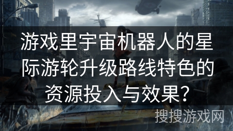 游戏里宇宙机器人的星际游轮升级路线特色的资源投入与效果?