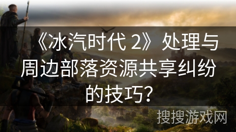 《冰汽时代 2》处理与周边部落资源共享纠纷的技巧？