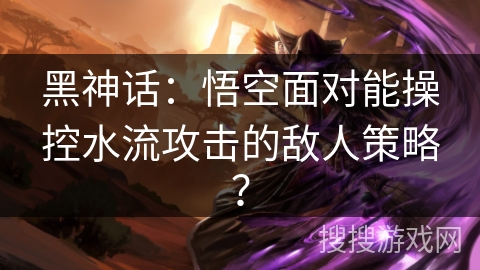 黑神话：悟空面对能操控水流攻击的敌人策略？