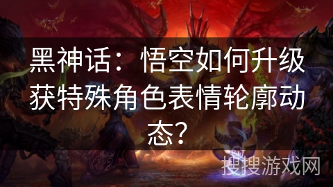 黑神话：悟空如何升级获特殊角色表情轮廓动态？