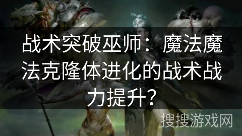 战术突破巫师:魔法魔法克隆体进化的战术战力提升? 战术突破巫师:魔法魔法克隆体进化的战术战力提升?