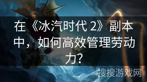 在《冰汽时代 2》副本中，如何高效管理劳动力？