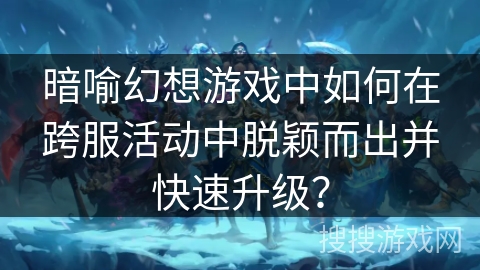 暗喻幻想游戏中如何在跨服活动中脱颖而出并快速升级？