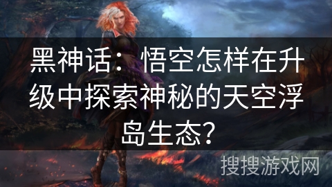 黑神话：悟空怎样在升级中探索神秘的天空浮岛生态？