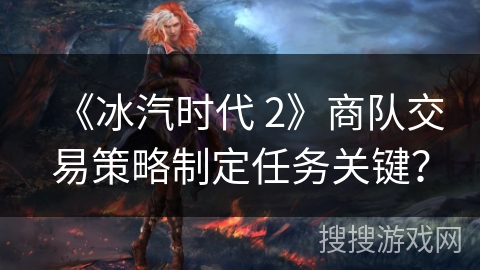 《冰汽时代 2》商队交易策略制定任务关键？
