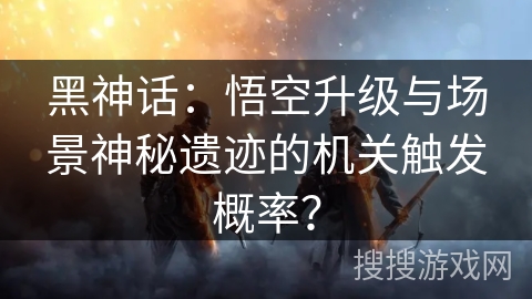 黑神话：悟空升级与场景神秘遗迹的机关触发概率？