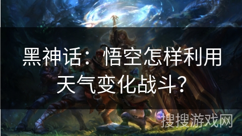 黑神话：悟空怎样利用天气变化战斗？