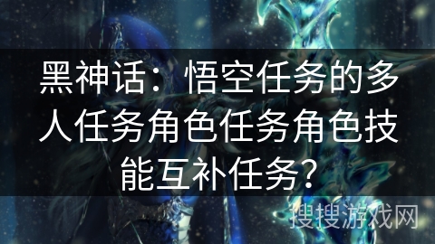 黑神话：悟空任务的多人任务角色任务角色技能互补任务？