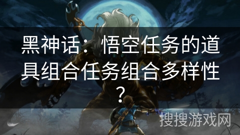 黑神话:悟空任务的道具组合任务组合多样性?