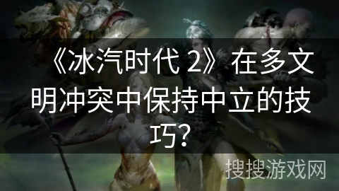 《冰汽时代 2》在多文明冲突中保持中立的技巧？