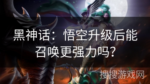 黑神话:悟空升级后能召唤更强力吗? 黑神话:悟空升级后能召唤更强力吗?