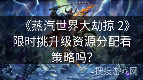 《蒸汽世界大劫掠 2》限时挑升级资源分配看策略吗？